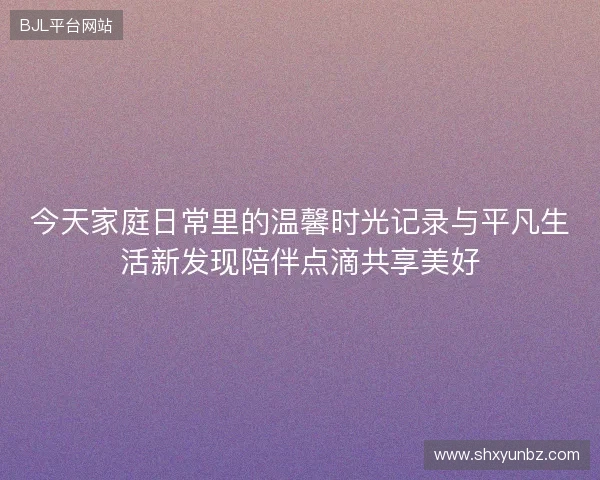 今天家庭日常里的温馨时光记录与平凡生活新发现陪伴点滴共享美好