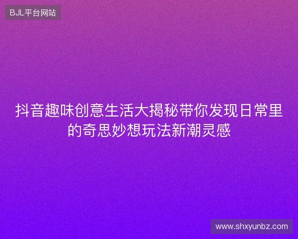 抖音趣味创意生活大揭秘带你发现日常里的奇思妙想玩法新潮灵感